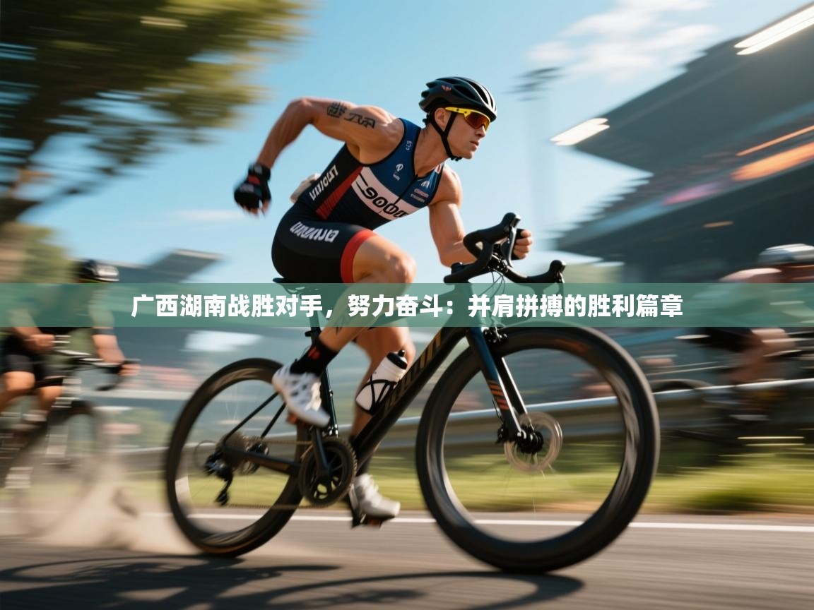 广西湖南战胜对手，努力奋斗：并肩拼搏的胜利篇章  第2张